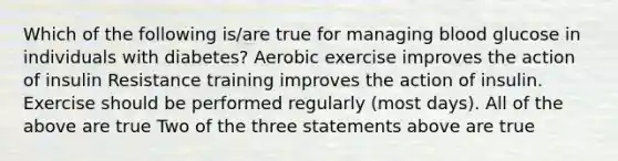 Which of the following is/are true for managing blood glucose in individuals with diabetes? Aerobic exercise improves the action of insulin Resistance training improves the action of insulin. Exercise should be performed regularly (most days). All of the above are true Two of the three statements above are true