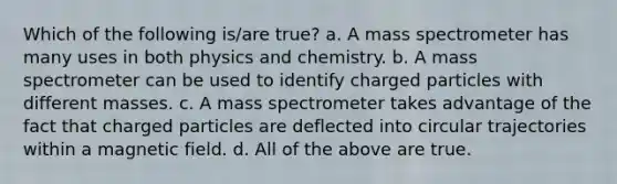 Which of the following is/are true? a. A mass spectrometer has many uses in both physics and chemistry. b. A mass spectrometer can be used to identify charged particles with different masses. c. A mass spectrometer takes advantage of the fact that charged particles are deflected into circular trajectories within a magnetic field. d. All of the above are true.