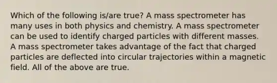 Which of the following is/are true? A mass spectrometer has many uses in both physics and chemistry. A mass spectrometer can be used to identify charged particles with different masses. A mass spectrometer takes advantage of the fact that charged particles are deflected into circular trajectories within a magnetic field. All of the above are true.