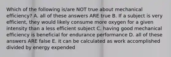 Which of the following is/are NOT true about mechanical efficiency? A. all of these answers ARE true B. If a subject is very efficient, they would likely consume more oxygen for a given intensity than a less efficient subject C. having good mechanical efficiency is beneficial for endurance performance D. all of these answers ARE false E. it can be calculated as work accomplished divided by energy expended