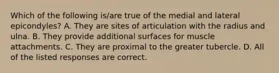 Which of the following is/are true of the medial and lateral epicondyles? A. They are sites of articulation with the radius and ulna. B. They provide additional surfaces for muscle attachments. C. They are proximal to the greater tubercle. D. All of the listed responses are correct.