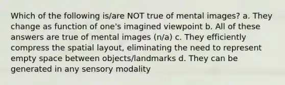 Which of the following is/are NOT true of mental images? a. They change as function of one's imagined viewpoint b. All of these answers are true of mental images (n/a) c. They efficiently compress the spatial layout, eliminating the need to represent empty space between objects/landmarks d. They can be generated in any sensory modality