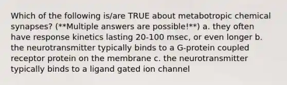 Which of the following is/are TRUE about metabotropic chemical synapses? (**Multiple answers are possible!**) a. they often have response kinetics lasting 20-100 msec, or even longer b. the neurotransmitter typically binds to a G-protein coupled receptor protein on the membrane c. the neurotransmitter typically binds to a ligand gated ion channel