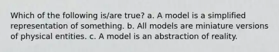 Which of the following is/are true? a. A model is a simplified representation of something. b. All models are miniature versions of physical entities. c. A model is an abstraction of reality.