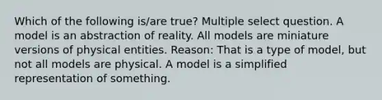 Which of the following is/are true? Multiple select question. A model is an abstraction of reality. All models are miniature versions of physical entities. Reason: That is a type of model, but not all models are physical. A model is a simplified representation of something.