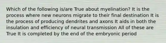 Which of the following is/are True about myelination? It is the process where new neurons migrate to their final destination It is the process of producing dendrites and axons It aids in both the insulation and efficiency of neural transmission All of these are True It is completed by the end of the embryonic period