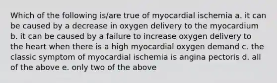 Which of the following is/are true of myocardial ischemia a. it can be caused by a decrease in oxygen delivery to the myocardium b. it can be caused by a failure to increase oxygen delivery to the heart when there is a high myocardial oxygen demand c. the classic symptom of myocardial ischemia is angina pectoris d. all of the above e. only two of the above