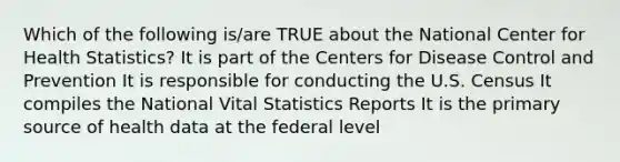 Which of the following is/are TRUE about the National Center for Health Statistics? It is part of the Centers for Disease Control and Prevention It is responsible for conducting the U.S. Census It compiles the National Vital Statistics Reports It is the primary source of health data at the federal level