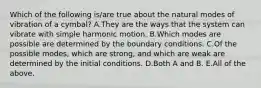 Which of the following is/are true about the natural modes of vibration of a cymbal? A.They are the ways that the system can vibrate with simple harmonic motion. B.Which modes are possible are determined by the boundary conditions. C.Of the possible modes, which are strong, and which are weak are determined by the initial conditions. D.Both A and B. E.All of the above.