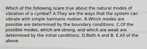 Which of the following is/are true about the natural modes of vibration of a cymbal? A.They are the ways that the system can vibrate with simple harmonic motion. B.Which modes are possible are determined by the boundary conditions. C.Of the possible modes, which are strong, and which are weak are determined by the initial conditions. D.Both A and B. E.All of the above.