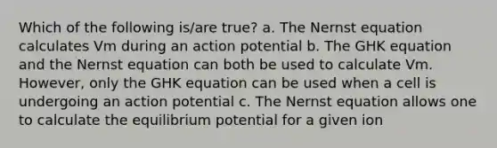 Which of the following is/are true? a. The Nernst equation calculates Vm during an action potential b. The GHK equation and the Nernst equation can both be used to calculate Vm. However, only the GHK equation can be used when a cell is undergoing an action potential c. The Nernst equation allows one to calculate the equilibrium potential for a given ion