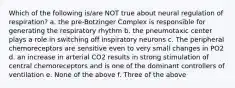 Which of the following is/are NOT true about neural regulation of respiration? a. the pre-Botzinger Complex is responsible for generating the respiratory rhythm b. the pneumotaxic center plays a role in switching off inspiratory neurons c. The peripheral chemoreceptors are sensitive even to very small changes in PO2 d. an increase in arterial CO2 results in strong stimulation of central chemoreceptors and is one of the dominant controllers of ventilation e. None of the above f. Three of the above