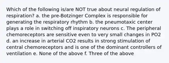 Which of the following is/are NOT true about neural regulation of respiration? a. the pre-Botzinger Complex is responsible for generating the respiratory rhythm b. the pneumotaxic center plays a role in switching off inspiratory neurons c. The peripheral chemoreceptors are sensitive even to very small changes in PO2 d. an increase in arterial CO2 results in strong stimulation of central chemoreceptors and is one of the dominant controllers of ventilation e. None of the above f. Three of the above