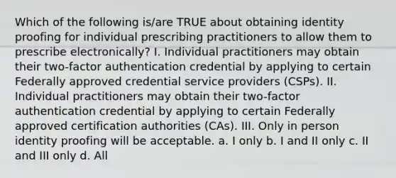 Which of the following is/are TRUE about obtaining identity proofing for individual prescribing practitioners to allow them to prescribe electronically? I. Individual practitioners may obtain their two-factor authentication credential by applying to certain Federally approved credential service providers (CSPs). II. Individual practitioners may obtain their two-factor authentication credential by applying to certain Federally approved certification authorities (CAs). III. Only in person identity proofing will be acceptable. a. I only b. I and II only c. II and III only d. All