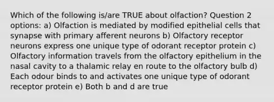 Which of the following is/are TRUE about olfaction? Question 2 options: a) Olfaction is mediated by modified epithelial cells that synapse with primary afferent neurons b) Olfactory receptor neurons express one unique type of odorant receptor protein c) Olfactory information travels from the olfactory epithelium in the nasal cavity to a thalamic relay en route to the olfactory bulb d) Each odour binds to and activates one unique type of odorant receptor protein e) Both b and d are true