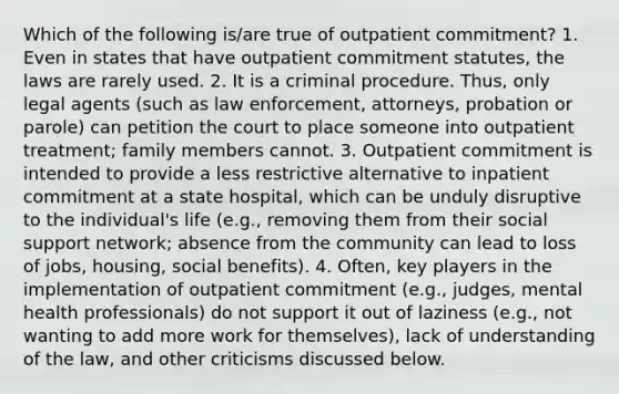 Which of the following is/are true of outpatient commitment? 1. Even in states that have outpatient commitment statutes, the laws are rarely used. 2. It is a criminal procedure. Thus, only legal agents (such as law enforcement, attorneys, probation or parole) can petition the court to place someone into outpatient treatment; family members cannot. 3. Outpatient commitment is intended to provide a less restrictive alternative to inpatient commitment at a state hospital, which can be unduly disruptive to the individual's life (e.g., removing them from their social support network; absence from the community can lead to loss of jobs, housing, social benefits). 4. Often, key players in the implementation of outpatient commitment (e.g., judges, mental health professionals) do not support it out of laziness (e.g., not wanting to add more work for themselves), lack of understanding of the law, and other criticisms discussed below.