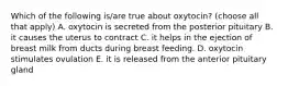 Which of the following is/are true about oxytocin? (choose all that apply) A. oxytocin is secreted from the posterior pituitary B. it causes the uterus to contract C. it helps in the ejection of breast milk from ducts during breast feeding. D. oxytocin stimulates ovulation E. it is released from the anterior pituitary gland