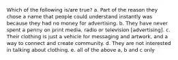 Which of the following is/are true? a. Part of the reason they chose a name that people could understand instantly was because they had no money for advertising. b. They have never spent a penny on print media, radio or television [advertising]. c. Their clothing is just a vehicle for messaging and artwork, and a way to connect and create community. d. They are not interested in talking about clothing. e. all of the above a, b and c only