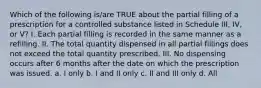 Which of the following is/are TRUE about the partial filling of a prescription for a controlled substance listed in Schedule III, IV, or V? I. Each partial filling is recorded in the same manner as a refilling. II. The total quantity dispensed in all partial fillings does not exceed the total quantity prescribed. III. No dispensing occurs after 6 months after the date on which the prescription was issued. a. I only b. I and II only c. II and III only d. All