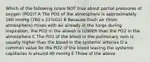 Which of the following is/are NOT true about partial pressures of oxygen (PO2)? A The PO2 of the atmosphere is approximately 160 mmHg (760 x 21%O2) B Because fresh air (from atmosphere) mixes with air already in the lungs during inspiration, the PO2 in the alveoli is LOWER than the PO2 in the atmosphere C The PO2 of the blood in the pulmonary vein is usually higher than the blood in the systemic arteries D a common value for the PO2 of the blood leaving the systemic capillaries is around 40 mmHg E Three of the above