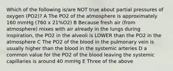 Which of the following is/are NOT true about partial pressures of oxygen (PO2)? A The PO2 of the atmosphere is approximately 160 mmHg (760 x 21%O2) B Because fresh air (from atmosphere) mixes with air already in the lungs during inspiration, the PO2 in the alveoli is LOWER than the PO2 in the atmosphere C The PO2 of the blood in the pulmonary vein is usually higher than the blood in the systemic arteries D a common value for the PO2 of the blood leaving the systemic capillaries is around 40 mmHg E Three of the above