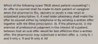 Which of the following is/are TRUE about patient counseling? I. An offer to counsel shall be made to each patient or caregiver when the pharmacist fills, delivers or sends a new retail or outpatient prescription. II. A mail order pharmacy shall make the offer to counsel either by telephone or by sending a written offer together with the filled prescription. III. If the pharmacist, in the exercise of professional judgment in the interest of a patient, believes that an oral offer would be less effective than a written offer, the pharmacist may substitute a written offer. a. I only b. I and II only c. II and III only d. All