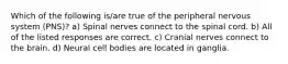 Which of the following is/are true of the peripheral nervous system (PNS)? a) Spinal nerves connect to the spinal cord. b) All of the listed responses are correct. c) Cranial nerves connect to the brain. d) Neural cell bodies are located in ganglia.