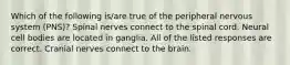 Which of the following is/are true of the peripheral nervous system (PNS)? Spinal nerves connect to the spinal cord. Neural cell bodies are located in ganglia. All of the listed responses are correct. Cranial nerves connect to the brain.