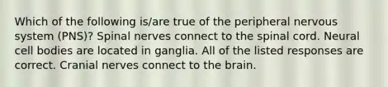 Which of the following is/are true of the peripheral nervous system (PNS)? Spinal nerves connect to <a href='https://www.questionai.com/knowledge/kkAfzcJHuZ-the-spinal-cord' class='anchor-knowledge'>the spinal cord</a>. Neural cell bodies are located in ganglia. All of the listed responses are correct. <a href='https://www.questionai.com/knowledge/kE0S4sPl98-cranial-nerves' class='anchor-knowledge'>cranial nerves</a> connect to <a href='https://www.questionai.com/knowledge/kLMtJeqKp6-the-brain' class='anchor-knowledge'>the brain</a>.