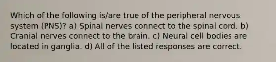 Which of the following is/are true of the peripheral nervous system (PNS)? a) Spinal nerves connect to the spinal cord. b) Cranial nerves connect to the brain. c) Neural cell bodies are located in ganglia. d) All of the listed responses are correct.