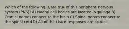 Which of the following is/are true of this peripheral nervous system (PNS)? A) Nueral cell bodies are located in galinga B) Cranial nerves connect to the brain C) Spinal nerves connect to the spinal cord D) All of the Listed responses are correct