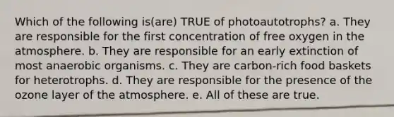 Which of the following is(are) TRUE of photoautotrophs? a. They are responsible for the first concentration of free oxygen in the atmosphere. b. They are responsible for an early extinction of most anaerobic organisms. c. They are carbon-rich food baskets for heterotrophs. d. They are responsible for the presence of the ozone layer of the atmosphere. e. All of these are true.