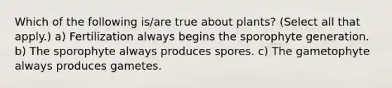 Which of the following is/are true about plants? (Select all that apply.) a) Fertilization always begins the sporophyte generation. b) The sporophyte always produces spores. c) The gametophyte always produces gametes.