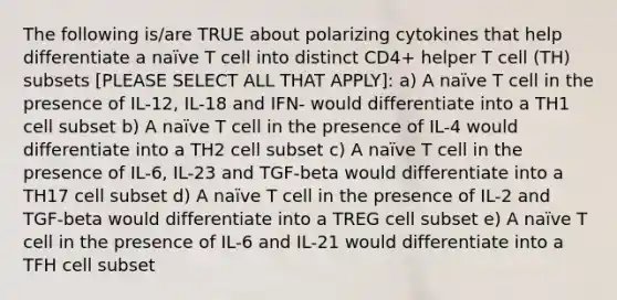 The following is/are TRUE about polarizing cytokines that help differentiate a naïve T cell into distinct CD4+ helper T cell (TH) subsets [PLEASE SELECT ALL THAT APPLY]: a) A naïve T cell in the presence of IL-12, IL-18 and IFN- would differentiate into a TH1 cell subset b) A naïve T cell in the presence of IL-4 would differentiate into a TH2 cell subset c) A naïve T cell in the presence of IL-6, IL-23 and TGF-beta would differentiate into a TH17 cell subset d) A naïve T cell in the presence of IL-2 and TGF-beta would differentiate into a TREG cell subset e) A naïve T cell in the presence of IL-6 and IL-21 would differentiate into a TFH cell subset