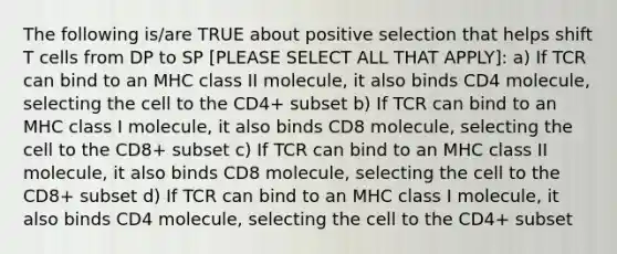 The following is/are TRUE about positive selection that helps shift T cells from DP to SP [PLEASE SELECT ALL THAT APPLY]: a) If TCR can bind to an MHC class II molecule, it also binds CD4 molecule, selecting the cell to the CD4+ subset b) If TCR can bind to an MHC class I molecule, it also binds CD8 molecule, selecting the cell to the CD8+ subset c) If TCR can bind to an MHC class II molecule, it also binds CD8 molecule, selecting the cell to the CD8+ subset d) If TCR can bind to an MHC class I molecule, it also binds CD4 molecule, selecting the cell to the CD4+ subset