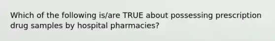 Which of the following is/are TRUE about possessing prescription drug samples by hospital pharmacies?