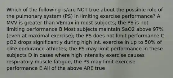 Which of the following is/are NOT true about the possible role of the pulmonary system (PS) in limiting exercise performance? A MVV is greater than VEmax in most subjects; the PS is not limiting performance B Most subjects maintain SaO2 above 97% (even at maximal exercise); the PS does not limit performance C pO2 drops significantly during high int. exercise in up to 50% of elite endurance athletes; the PS may limit performance in these subjects D In cases where high intensity exercise causes respiratory muscle fatigue, the PS may limit exercise performance E All of the above ARE true