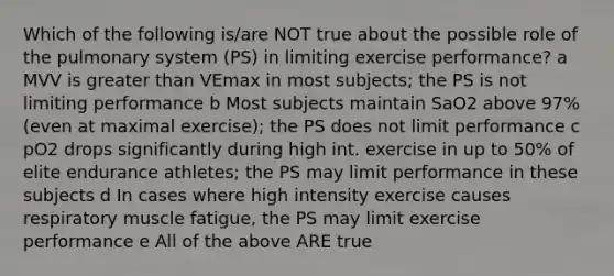 Which of the following is/are NOT true about the possible role of the pulmonary system (PS) in limiting exercise performance? a MVV is <a href='https://www.questionai.com/knowledge/ktgHnBD4o3-greater-than' class='anchor-knowledge'>greater than</a> VEmax in most subjects; the PS is not limiting performance b Most subjects maintain SaO2 above 97% (even at maximal exercise); the PS does not limit performance c pO2 drops significantly during high int. exercise in up to 50% of elite endurance athletes; the PS may limit performance in these subjects d In cases where high intensity exercise causes respiratory muscle fatigue, the PS may limit exercise performance e All of the above ARE true