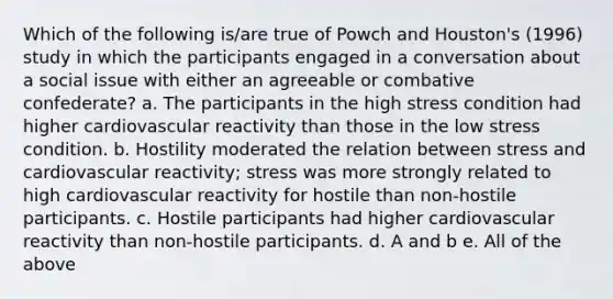 Which of the following is/are true of Powch and Houston's (1996) study in which the participants engaged in a conversation about a social issue with either an agreeable or combative confederate? a. The participants in the high stress condition had higher cardiovascular reactivity than those in the low stress condition. b. Hostility moderated the relation between stress and cardiovascular reactivity; stress was more strongly related to high cardiovascular reactivity for hostile than non-hostile participants. c. Hostile participants had higher cardiovascular reactivity than non-hostile participants. d. A and b e. All of the above