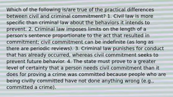 Which of the following is/are true of the practical differences between civil and criminal commitment? 1. Civil law is more specific than criminal law about the behaviors it intends to prevent. 2. Criminal law imposes limits on the length of a person's sentence proportionate to the act that resulted in commitment; civil commitment can be indefinite (as long as there are periodic reviews). 3. Criminal law punishes for conduct that has already occurred, whereas civil commitment seeks to prevent future behavior. 4. The state must prove to a greater level of certainty that a person needs civil commitment than it does for proving a crime was committed because people who are being civilly committed have not done anything wrong (e.g., committed a crime).