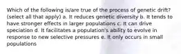 Which of the following is/are true of the process of genetic drift? (select all that apply) a. It reduces genetic diversity b. It tends to have stronger effects in larger populations c. It can drive speciation d. It facilitates a population's ability to evolve in response to new selective pressures e. It only occurs in small populations