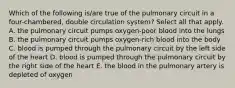 Which of the following is/are true of the pulmonary circuit in a four-chambered, double circulation system? Select all that apply. A. the pulmonary circuit pumps oxygen-poor blood into the lungs B. the pulmonary circuit pumps oxygen-rich blood into the body C. blood is pumped through the pulmonary circuit by the left side of the heart D. blood is pumped through the pulmonary circuit by the right side of the heart E. the blood in the pulmonary artery is depleted of oxygen