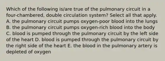 Which of the following is/are true of the pulmonary circuit in a four-chambered, double circulation system? Select all that apply. A. the pulmonary circuit pumps oxygen-poor blood into the lungs B. the pulmonary circuit pumps oxygen-rich blood into the body C. blood is pumped through the pulmonary circuit by the left side of the heart D. blood is pumped through the pulmonary circuit by the right side of the heart E. the blood in the pulmonary artery is depleted of oxygen