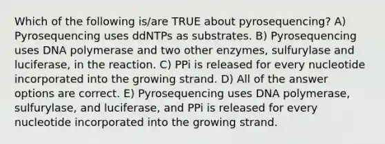 Which of the following is/are TRUE about pyrosequencing? A) Pyrosequencing uses ddNTPs as substrates. B) Pyrosequencing uses DNA polymerase and two other enzymes, sulfurylase and luciferase, in the reaction. C) PPi is released for every nucleotide incorporated into the growing strand. D) All of the answer options are correct. E) Pyrosequencing uses DNA polymerase, sulfurylase, and luciferase, and PPi is released for every nucleotide incorporated into the growing strand.