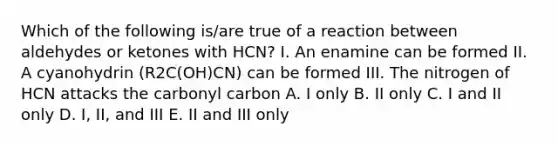 Which of the following is/are true of a reaction between aldehydes or ketones with HCN? I. An enamine can be formed II. A cyanohydrin (R2C(OH)CN) can be formed III. The nitrogen of HCN attacks the carbonyl carbon A. I only B. II only C. I and II only D. I, II, and III E. II and III only