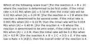 Which of the following is/are true? ⃝For the reaction A → B + 2C where the reaction is determined to be first order, if the initial rate is 0.01 M/s when [A] = 0.10 M, then the initial rate will be 0.02 M/s when [A] = 0.20 M. ⃝For the reaction A → 2 B where the reaction is determined to be second order, if the initial rate is 0.001 M/s when [A] = 0.10 M, then the initial rate will be 0.016 M/s when [A] = 0.40 M. ⃝For the reaction A → B where the reaction is determined to be zero order, if the initial rate is 0.1 M/s when [A] = 2.0 M, then the initial rate will be 0.2 M/s when [A] = 4.0 M. ⃝For the reaction A + B + 2 C → 3 D + E, if the rate law is Rate = k [A][C], then the overall order of the reaction is 4.