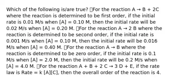 Which of the following is/are true? ⃝For the reaction A → B + 2C where the reaction is determined to be first order, if the initial rate is 0.01 M/s when [A] = 0.10 M, then the initial rate will be 0.02 M/s when [A] = 0.20 M. ⃝For the reaction A → 2 B where the reaction is determined to be second order, if the initial rate is 0.001 M/s when [A] = 0.10 M, then the initial rate will be 0.016 M/s when [A] = 0.40 M. ⃝For the reaction A → B where the reaction is determined to be zero order, if the initial rate is 0.1 M/s when [A] = 2.0 M, then the initial rate will be 0.2 M/s when [A] = 4.0 M. ⃝For the reaction A + B + 2 C → 3 D + E, if the rate law is Rate = k [A][C], then the overall order of the reaction is 4.