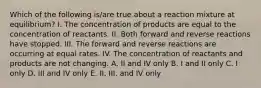 Which of the following is/are true about a reaction mixture at equilibrium? I. The concentration of products are equal to the concentration of reactants. II. Both forward and reverse reactions have stopped. III. The forward and reverse reactions are occurring at equal rates. IV. The concentration of reactants and products are not changing. A. II and IV only B. I and II only C. I only D. III and IV only E. II, III, and IV only