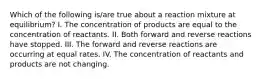 Which of the following is/are true about a reaction mixture at equilibrium? I. The concentration of products are equal to the concentration of reactants. II. Both forward and reverse reactions have stopped. III. The forward and reverse reactions are occurring at equal rates. IV. The concentration of reactants and products are not changing.