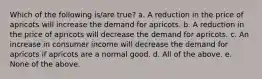 Which of the following is/are true? a. A reduction in the price of apricots will increase the demand for apricots. b. A reduction in the price of apricots will decrease the demand for apricots. c. An increase in consumer income will decrease the demand for apricots if apricots are a normal good. d. All of the above. e. None of the above.